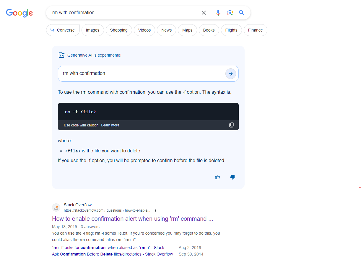 A conventional Google search for "rm with confirmation".  The top result says "Generative AI is experimental" then gives the response "rm -f <file>"

If you're not a Unix nut like me, -f is exactly the opposite of "with confirmation."  It means "force" which DISABLES confirmation, and several other notices and warnings as well (such as trying to remove a file that doesn't exist; it'll just quietly succeed, even though it does nothing, whereas normally it would generate a warning.)